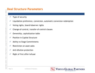 G
U
I
D
E
L
I
N
E
S
F
O
R
S
T
R
A
T
E
G
I
C
A
C
Q
U
I
S
I
T
I
O
N
S

M
E
R
G
E
R
S
A
c
q
u
I
s
I
t
I
o
n
s
I
N
I
N
D
I
A
Page 22 Confidential  Proprietary
www.virtusglobal.com
Deal Structure Parameters
 Type of security
 Liquidation preference, conversion, automatic conversion redemption
 Voting rights, board/observer rights
 Change-of-control, transfer-of-control clauses
 Ownership, capitalization table
 Position in Capital Structure
 Ability to Stage Commitments
 Restriction on asset sales
 Anti-dilution protection
 Right of first offer/refusal
 