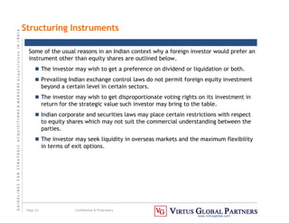 G
U
I
D
E
L
I
N
E
S
F
O
R
S
T
R
A
T
E
G
I
C
A
C
Q
U
I
S
I
T
I
O
N
S

M
E
R
G
E
R
S
A
c
q
u
I
s
I
t
I
o
n
s
I
N
I
N
D
I
A
Page 23 Confidential  Proprietary
www.virtusglobal.com
Structuring Instruments
Some of the usual reasons in an Indian context why a foreign investor would prefer an
instrument other than equity shares are outlined below.
 The investor may wish to get a preference on dividend or liquidation or both.
 Prevailing Indian exchange control laws do not permit foreign equity investment
beyond a certain level in certain sectors.
 The investor may wish to get disproportionate voting rights on its investment in
return for the strategic value such investor may bring to the table.
 Indian corporate and securities laws may place certain restrictions with respect
to equity shares which may not suit the commercial understanding between the
parties.
 The investor may seek liquidity in overseas markets and the maximum flexibility
in terms of exit options.
 