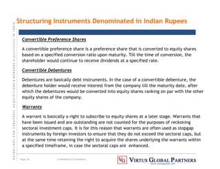 G
U
I
D
E
L
I
N
E
S
F
O
R
S
T
R
A
T
E
G
I
C
A
C
Q
U
I
S
I
T
I
O
N
S

M
E
R
G
E
R
S
A
c
q
u
I
s
I
t
I
o
n
s
I
N
I
N
D
I
A
Page 24 Confidential  Proprietary
www.virtusglobal.com
Structuring Instruments Denominated in Indian Rupees
Convertible Preference Shares
A convertible preference share is a preference share that is converted to equity shares
based on a specified conversion ratio upon maturity. Till the time of conversion, the
shareholder would continue to receive dividends at a specified rate.
Convertible Debentures
Debentures are basically debt instruments. In the case of a convertible debenture, the
debenture holder would receive interest from the company till the maturity date, after
which the debentures would be converted into equity shares ranking on par with the other
equity shares of the company.
Warrants
A warrant is basically a right to subscribe to equity shares at a later stage. Warrants that
have been issued and are outstanding are not counted for the purposes of reckoning
sectoral investment caps. It is for this reason that warrants are often used as stopgap
instruments by foreign investors to ensure that they do not exceed the sectoral caps, but
at the same time retaining the right to acquire the shares underlying the warrants within
a specified timeframe, in case the sectoral caps are enhanced.
 