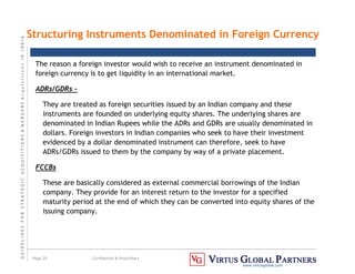 G
U
I
D
E
L
I
N
E
S
F
O
R
S
T
R
A
T
E
G
I
C
A
C
Q
U
I
S
I
T
I
O
N
S

M
E
R
G
E
R
S
A
c
q
u
I
s
I
t
I
o
n
s
I
N
I
N
D
I
A
Page 25 Confidential  Proprietary
www.virtusglobal.com
The reason a foreign investor would wish to receive an instrument denominated in
foreign currency is to get liquidity in an international market.
ADRs/GDRs –
They are treated as foreign securities issued by an Indian company and these
instruments are founded on underlying equity shares. The underlying shares are
denominated in Indian Rupees while the ADRs and GDRs are usually denominated in
dollars. Foreign investors in Indian companies who seek to have their investment
evidenced by a dollar denominated instrument can therefore, seek to have
ADRs/GDRs issued to them by the company by way of a private placement.
FCCBs
These are basically considered as external commercial borrowings of the Indian
company. They provide for an interest return to the investor for a specified
maturity period at the end of which they can be converted into equity shares of the
issuing company.
Structuring Instruments Denominated in Foreign Currency
 