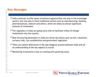 G
U
I
D
E
L
I
N
E
S
F
O
R
S
T
R
A
T
E
G
I
C
A
C
Q
U
I
S
I
T
I
O
N
S
&
M
E
R
G
E
R
S
A
c
q
u
I
s
I
t
I
o
n
s
I
N
I
N
D
I
A
Page 2 Confidential & Proprietary
www.virtusglobal.com
Key Messages
India continues to offer great investment opportunities not only in the knowledge
sectors, but now also in more traditional sectors such as manufacturing, banking,
pharmaceuticals, telecom and others, which are likely to attract significant
amounts of investment
The regulators in India are going extra mile to facilitate inflow of foreign
investments into the country
Deal Structuring parameters in India are driven by factors such as exit, valuations,
currency risks, tax consideration and government regulation
There are salient differences in the due diligence process between India and US –
an understanding of the key aspects is crucial
Monitoring investments is key to creating and sustaining value.
 