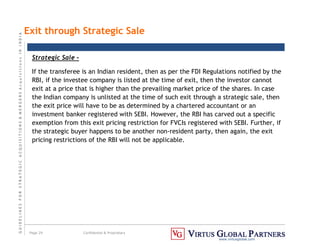G
U
I
D
E
L
I
N
E
S
F
O
R
S
T
R
A
T
E
G
I
C
A
C
Q
U
I
S
I
T
I
O
N
S

M
E
R
G
E
R
S
A
c
q
u
I
s
I
t
I
o
n
s
I
N
I
N
D
I
A
Page 29 Confidential  Proprietary
www.virtusglobal.com
Exit through Strategic Sale
Strategic Sale –
If the transferee is an Indian resident, then as per the FDI Regulations notified by the
RBI, if the investee company is listed at the time of exit, then the investor cannot
exit at a price that is higher than the prevailing market price of the shares. In case
the Indian company is unlisted at the time of such exit through a strategic sale, then
the exit price will have to be as determined by a chartered accountant or an
investment banker registered with SEBI. However, the RBI has carved out a specific
exemption from this exit pricing restriction for FVCIs registered with SEBI. Further, if
the strategic buyer happens to be another non-resident party, then again, the exit
pricing restrictions of the RBI will not be applicable.
 