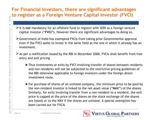 G
U
I
D
E
L
I
N
E
S
F
O
R
S
T
R
A
T
E
G
I
C
A
C
Q
U
I
S
I
T
I
O
N
S

M
E
R
G
E
R
S
A
c
q
u
I
s
I
t
I
o
n
s
I
N
I
N
D
I
A
Page 31 Confidential  Proprietary
www.virtusglobal.com
For Financial Investors, there are significant advantages
to register as a Foreign Venture Capital Investor (FVCI)
It is not mandatory for an offshore fund to register with SEBI as a foreign venture
capital investor (“FVCI”). However there are significant advantages to doing so.
Government of India has exempted FVCIs from taking prior Governmental approval
even if the FVCI seeks to invest in the same field as the one in which it already has an
investment.
As per a notification issued by the RBI in December 2000, FVCIs shall benefit from free
entry and exit pricing
 Thus investments or exits by FVCI involving transfer of shares between residents
and non-residents will not be subjected to the restrictive pricing guidelines of
the RBI otherwise applicable to foreign investors under the foreign direct
investment route.
 For purchase of shares of an unlisted company, the minimum price to be paid by
the non-resident investor is linked to the net asset value (“NAV”) of the shares.
Similarly, for exits involving transfer from a non-resident to a resident, the exit
price is capped at the price of the shares on the stock exchange (if the shares
are listed) or to the NAV if the shares are unlisted. A special exemption has
been carved out for FVCIs
 