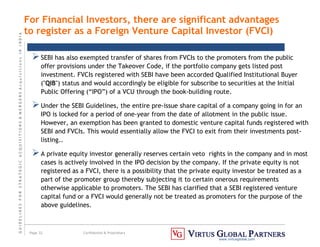 G
U
I
D
E
L
I
N
E
S
F
O
R
S
T
R
A
T
E
G
I
C
A
C
Q
U
I
S
I
T
I
O
N
S

M
E
R
G
E
R
S
A
c
q
u
I
s
I
t
I
o
n
s
I
N
I
N
D
I
A
Page 32 Confidential  Proprietary
www.virtusglobal.com
SEBI has also exempted transfer of shares from FVCIs to the promoters from the public
offer provisions under the Takeover Code, if the portfolio company gets listed post
investment. FVCIs registered with SEBI have been accorded Qualified Institutional Buyer
(QIB) status and would accordingly be eligible for subscribe to securities at the Initial
Public Offering (“IPO”) of a VCU through the book-building route.
Under the SEBI Guidelines, the entire pre-issue share capital of a company going in for an
IPO is locked for a period of one-year from the date of allotment in the public issue.
However, an exemption has been granted to domestic venture capital funds registered with
SEBI and FVCIs. This would essentially allow the FVCI to exit from their investments post-
listing..
A private equity investor generally reserves certain veto rights in the company and in most
cases is actively involved in the IPO decision by the company. If the private equity is not
registered as a FVCI, there is a possibility that the private equity investor be treated as a
part of the promoter group thereby subjecting it to certain onerous requirements
otherwise applicable to promoters. The SEBI has clarified that a SEBI registered venture
capital fund or a FVCI would generally not be treated as promoters for the purpose of the
above guidelines.
For Financial Investors, there are significant advantages
to register as a Foreign Venture Capital Investor (FVCI)
 