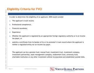 G
U
I
D
E
L
I
N
E
S
F
O
R
S
T
R
A
T
E
G
I
C
A
C
Q
U
I
S
I
T
I
O
N
S

M
E
R
G
E
R
S
A
c
q
u
I
s
I
t
I
o
n
s
I
N
I
N
D
I
A
Page 33 Confidential  Proprietary
www.virtusglobal.com
In order to determine the eligibility of an applicant, SEBI would consider
a. The applicant’s track record;
b. Professional competence;
c. Financial soundness;
d. Experience
e. Whether the applicant is regulated by an appropriate foreign regulatory authority or is an income
tax payer, or
f. submits a certificate from its banker of its or its promoter’s track record where the applicant is
neither a regulated entity nor an income tax payer.
The applicant can be a pension fund, mutual fund, investment trust, investment company,
investment partnership, asset management company, endowment fund, university fund,
charitable institution or any other investment vehicle incorporated and established outside India.
Eligibility Criteria for FVCI
 