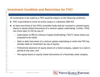 G
U
I
D
E
L
I
N
E
S
F
O
R
S
T
R
A
T
E
G
I
C
A
C
Q
U
I
S
I
T
I
O
N
S

M
E
R
G
E
R
S
A
c
q
u
I
s
I
t
I
o
n
s
I
N
I
N
D
I
A
Page 34 Confidential  Proprietary
www.virtusglobal.com
Investment Condition and Restriction for FVCI
All investments to be made by a FVCI would be subject to the following conditions:
 FVCI is permitted to invest its entire corpus in a domestic SEBI VCF.
 At least two-thirds of the FVCI's investible funds shall be invested in unlisted equity
shares or equity linked instruments of a venture capital undertaking. Further, FVCIs
can invest upto 33.33% by way of:
— Subscription to IPO of a Venture Capital Undertaking (“VCU”) whose shares are
proposed to be listed;
— Debt or debt instrument of a venture capital undertaking in which the FVCI has
already made an investment by way of equity;
— Preferential allotment of equity shares of a listed company, subject to a lock-in
period of one year; and
— The equity shares or equity linked instruments of a financially weak company
 