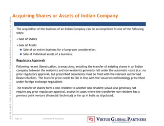 G
U
I
D
E
L
I
N
E
S
F
O
R
S
T
R
A
T
E
G
I
C
A
C
Q
U
I
S
I
T
I
O
N
S

M
E
R
G
E
R
S
A
c
q
u
I
s
I
t
I
o
n
s
I
N
I
N
D
I
A
Page 35 Confidential  Proprietary
www.virtusglobal.com
Acquiring Shares or Assets of Indian Company
The acquisition of the business of an Indian Company can be accomplished in one of the following
ways:
Sale of Shares
Sale of Assets
 Sale of an entire business for a lump-sum consideration.
 Sale of individual assets of a business.
Regulatory Approvals
Following recent liberalization, transactions, entailing the transfer of existing shares in an Indian
company between the residents and non-residents generally fall under the automatic route (i.e. no
prior regulatory approval, but prescribed documents must be filed with the relevant Authorised
Dealer/Banker). The transfer price needs to fall in line with the valuation methodology prescribed
under foreign exchange regulations
The transfer of shares form a non-resident to another non-resident would also generally not
require any prior regulatory approval, except in cases where the transferee non-resident has a
previous joint venture (financial/technical) or tie up in India as stipulated.
 