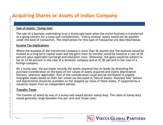 G
U
I
D
E
L
I
N
E
S
F
O
R
S
T
R
A
T
E
G
I
C
A
C
Q
U
I
S
I
T
I
O
N
S

M
E
R
G
E
R
S
A
c
q
u
I
s
I
t
I
o
n
s
I
N
I
N
D
I
A
Page 36 Confidential  Proprietary
www.virtusglobal.com
Sale of Assets: ‘Slump Sale’
The sale of a business undertaking is on a slump-sale basis when the entire business is transferred
as a going concern for a lump-sum consideration. ‘Cherry picking’ assets would not be possible
under this kind of transaction. The implications for this type of transaction are described below.
Income Tax Implications
Where the business of the transferred company is more than 36 months old, the business would be
treated as a long-term capital asset and the gains from its transfer would be taxed at a rate of 20
percent (plus applicable surcharge and education cess). Otherwise, the gains would be subject to
tax at 33.66 percent in the case of a domestic company and at 41.82 percent in the case of a
foreign company.
On a slump sale, the purchaser records the assets acquired into its books by allocating the
purchase consideration on the basis of fair values of assets acquired and claims depreciation
thereon, wherever applicable. Part of the consideration could also be attributed to eligible
intangible assets based on their fair values (as discussed in ‘Sale of Assets: Itemized Sale’ below)
and depreciation should be available on the stepped-up value of these assets, if supported by a
valuation report from an independent adviser.
Transfer Taxes
The transfer of assets by way of a slump sale would attract stamp duty. The rates of stamp duty
would generally range between five per cent and 10 per cent.
Acquiring Shares or Assets of Indian Company
 