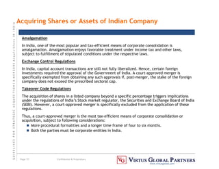 G
U
I
D
E
L
I
N
E
S
F
O
R
S
T
R
A
T
E
G
I
C
A
C
Q
U
I
S
I
T
I
O
N
S

M
E
R
G
E
R
S
A
c
q
u
I
s
I
t
I
o
n
s
I
N
I
N
D
I
A
Page 37 Confidential  Proprietary
www.virtusglobal.com
Amalgamation
In India, one of the most popular and tax-efficient means of corporate consolidation is
amalgamation. Amalgamation enjoys favorable treatment under income tax and other laws,
subject to fulfillment of stipulated conditions under the respective laws.
Exchange Control Regulations
In India, capital account transactions are still not fully liberalized. Hence, certain foreign
investments required the approval of the Government of India. A court-approved merger is
specifically exempted from obtaining any such approvals if, post-merger, the stake of the foreign
company does not exceed the prescribed sectoral cap.
Takeover Code Regulations
The acquisition of shares in a listed company beyond a specific percentage triggers implications
under the regulations of India’s Stock market regulator, the Securities and Exchange Board of India
(SEBI). However, a court-approved merger is specifically excluded from the application of these
regulations.
Thus, a court-approved merger is the most tax-efficient means of corporate consolidation or
acquisition, subject to following considerations:
 More procedural formalities and a longer time frame of four to six months.
 Both the parties must be corporate entities in India.
Acquiring Shares or Assets of Indian Company
 