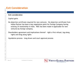 G
U
I
D
E
L
I
N
E
S
F
O
R
S
T
R
A
T
E
G
I
C
A
C
Q
U
I
S
I
T
I
O
N
S

M
E
R
G
E
R
S
A
c
q
u
I
s
I
t
I
o
n
s
I
N
I
N
D
I
A
Page 39 Confidential  Proprietary
www.virtusglobal.com
Exit Consideration
Exit consideration
Capital gains
No objection certificate required for new ventures – No objection certificate from
Indian Partner has been a key negotiation point for Foreign Company having
existing JV relationship in India. NOC has been made in-applicable for new
ventures by foreign company.
Shareholders agreement and implications thereof – right a first refusal, tag along
rights and drag along rights
liquidation process – long drawn and court approval process
 