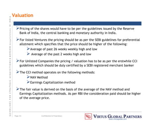 G
U
I
D
E
L
I
N
E
S
F
O
R
S
T
R
A
T
E
G
I
C
A
C
Q
U
I
S
I
T
I
O
N
S

M
E
R
G
E
R
S
A
c
q
u
I
s
I
t
I
o
n
s
I
N
I
N
D
I
A
Page 43 Confidential  Proprietary
www.virtusglobal.com
Valuation
Pricing of the shares would have to be per the guidelines issued by the Reserve
Bank of India, the central banking and monetary authority in India.
For listed Ventures the pricing should be as per the SEBI guidelines for preferential
allotment which specifies that the price should be higher of the following:
Average of past 26 weeks weekly high and low
 Average of the past 2 weeks high and low
For Unlisted Companies the pricing / valuation has to be as per the erstwhile CCI
guidelines which should be duly certified by a SEBI registered merchant banker
The CCI method operates on the following methods:
NAV Method
Earnings Capitalization method
The fair value is derived on the basis of the average of the NAV method and
Earnings Capitalization methods. As per RBI the consideration paid should be higher
of the average price.
 