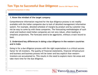G
U
I
D
E
L
I
N
E
S
F
O
R
S
T
R
A
T
E
G
I
C
A
C
Q
U
I
S
I
T
I
O
N
S

M
E
R
G
E
R
S
A
c
q
u
I
s
I
t
I
o
n
s
I
N
I
N
D
I
A
Page 51 Confidential  Proprietary
www.virtusglobal.com
Ten Tips to Successful Due Diligence (Source: EY Report: Doing
Successful transactions in India)
1. Know the mindset of the target company
Comprehensive information required for the due diligence process is not readily
available with the Indian companies due to lack of detailed management information
system. For example, detailed schedule of margins by product and by customer may
not be easy to come by with these companies. The forecasting methodologies of such
small and medium sized Indian companies are not very robust, often leading to
simplistic projections. The forecasts tend to be aggressive, without a track record to
boot.
2. Understand key differences in doing a due diligence in the western countries
and in India
Going in for a due diligence process with the right expectations is a critical success
factor for US investors. The quality of financial statements, financial infrastructure
and business and business process will be lower and less explicit than western
investors are accustomed to. This results in the need to explore more risk areas and
take more time for the due diligence.
 