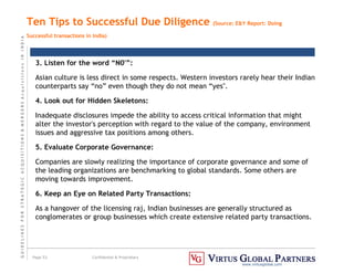 G
U
I
D
E
L
I
N
E
S
F
O
R
S
T
R
A
T
E
G
I
C
A
C
Q
U
I
S
I
T
I
O
N
S

M
E
R
G
E
R
S
A
c
q
u
I
s
I
t
I
o
n
s
I
N
I
N
D
I
A
Page 53 Confidential  Proprietary
www.virtusglobal.com
Ten Tips to Successful Due Diligence (Source: EY Report: Doing
Successful transactions in India)
3. Listen for the word “N0'”:
Asian culture is less direct in some respects. Western investors rarely hear their Indian
counterparts say “no” even though they do not mean “yes''.
4. Look out for Hidden Skeletons:
Inadequate disclosures impede the ability to access critical information that might
alter the investor's perception with regard to the value of the company, environment
issues and aggressive tax positions among others.
5. Evaluate Corporate Governance:
Companies are slowly realizing the importance of corporate governance and some of
the leading organizations are benchmarking to global standards. Some others are
moving towards improvement.
6. Keep an Eye on Related Party Transactions:
As a hangover of the licensing raj, Indian businesses are generally structured as
conglomerates or group businesses which create extensive related party transactions.
 