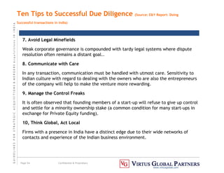 G
U
I
D
E
L
I
N
E
S
F
O
R
S
T
R
A
T
E
G
I
C
A
C
Q
U
I
S
I
T
I
O
N
S

M
E
R
G
E
R
S
A
c
q
u
I
s
I
t
I
o
n
s
I
N
I
N
D
I
A
Page 54 Confidential  Proprietary
www.virtusglobal.com
Ten Tips to Successful Due Diligence (Source: EY Report: Doing
Successful transactions in India)
7. Avoid Legal Minefields
Weak corporate governance is compounded with tardy legal systems where dispute
resolution often remains a distant goal..
8. Communicate with Care
In any transaction, communication must be handled with utmost care. Sensitivity to
Indian culture with regard to dealing with the owners who are also the entrepreneurs
of the company will help to make the venture more rewarding.
9. Manage the Control Freaks
It is often observed that founding members of a start-up will refuse to give up control
and settle for a minority ownership stake (a common condition for many start-ups in
exchange for Private Equity funding).
10, Think Global, Act Local
Firms with a presence in India have a distinct edge due to their wide networks of
contacts and experience of the Indian business environment.
 