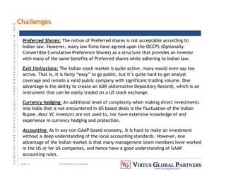 G
U
I
D
E
L
I
N
E
S
F
O
R
S
T
R
A
T
E
G
I
C
A
C
Q
U
I
S
I
T
I
O
N
S

M
E
R
G
E
R
S
A
c
q
u
I
s
I
t
I
o
n
s
I
N
I
N
D
I
A
Page 55 Confidential  Proprietary
www.virtusglobal.com
Challenges
Preferred Shares: The notion of Preferred shares is not acceptable according to
Indian law. However, many law firms have agreed upon the OCCPS (Optionally
Convertible Cumulative Preference Shares) as a structure that provides an investor
with many of the same benefits of Preferred shares while adhering to Indian law.
Exit limitations: The Indian stock market is quite active, many would even say too
active. That is, it is fairly “easy” to go public, but it’s quite hard to get analyst
coverage and remain a valid public company with significant trading volume. One
advantage is the ability to create an ADR (Alternative Depository Record), which is an
instrument that can be easily traded on a US stock exchange.
Currency hedging: An additional level of complexity when making direct investments
into India that is not encountered in US based deals is the fluctuation of the Indian
Rupee. Most VC investors are not used to, nor have extensive knowledge of and
experience in currency hedging and protection.
Accounting: As in any non-GAAP based economy, it is hard to make an investment
without a deep understanding of the local accounting standards. However, one
advantage of the Indian market is that many management team members have worked
in the US or for US companies, and hence have a good understanding of GAAP
accounting rules.
 