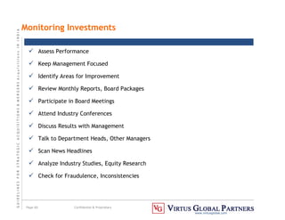 G
U
I
D
E
L
I
N
E
S
F
O
R
S
T
R
A
T
E
G
I
C
A
C
Q
U
I
S
I
T
I
O
N
S

M
E
R
G
E
R
S
A
c
q
u
I
s
I
t
I
o
n
s
I
N
I
N
D
I
A
Page 60 Confidential  Proprietary
www.virtusglobal.com
Monitoring Investments
 Assess Performance
 Keep Management Focused
 Identify Areas for Improvement
 Review Monthly Reports, Board Packages
 Participate in Board Meetings
 Attend Industry Conferences
 Discuss Results with Management
 Talk to Department Heads, Other Managers
 Scan News Headlines
 Analyze Industry Studies, Equity Research
 Check for Fraudulence, Inconsistencies
 