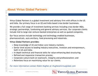 G
U
I
D
E
L
I
N
E
S
F
O
R
S
T
R
A
T
E
G
I
C
A
C
Q
U
I
S
I
T
I
O
N
S

M
E
R
G
E
R
S
A
c
q
u
I
s
I
t
I
o
n
s
I
N
I
N
D
I
A
Page 62 Confidential  Proprietary
www.virtusglobal.com
About Virtus Global Partners
Virtus Global Partners is a global investment and advisory firm with offices in the US
and India. Our primary focus is on US and India based cross border businesses.
We provide a full range of investment banking services including cross border MA,
strategic partnerships, fundraising and general advisory services. Our corporate clients
include mid to large size venture-backed enterprises as well as quoted companies.
Our focus sectors include technology and technology enabled businesses,
pharmaceuticals, auto ancillary, food processing and industrials.
Virtus Global Partners provides:
 Deep knowledge of US and Indian core industry markets;
 Senior level access to leading industry executives, investors and entrepreneurs,
both in US and India;
 In-depth technical and financial skills for value-enhancing deal structuring;
 Refined and responsive transaction process;
 Corporate culture built on teamwork, integrity and professionalism; and
 Relentless focus on maximizing value for our clients.
For more information contact Robin Hughes at rhughes@virtusglobal.com
 