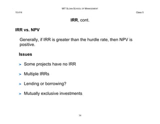 MIT SLOAN SCHOOL OF MANAGEMENT
15.414 Class 5
IRR, cont.
IRR vs. NPV
Generally, if IRR is greater than the hurdle rate, th...