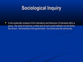 Sociological Inquiry

   Is the systematic analysis of the motivations and behaviour of individual within a
    group ; the study of social as a whole and of such social institution as the family,
    the church , the branches of the government , the school and the community.
 
