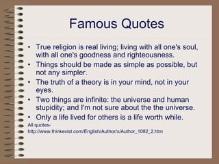 Famous Quotes
• True religion is real living; living with all one's soul,
with all one's goodness and righteousness.
• Things should be made as simple as possible, but
not any simpler.
• The truth of a theory is in your mind, not in your
eyes.
• Two things are infinite: the universe and human
stupidity; and I'm not sure about the the universe.
• Only a life lived for others is a life worth while.
All quotes-
http://www.thinkexist.com/English/Author/x/Author_1082_2.htm
 