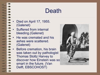 Death
• Died on April 17, 1955.
(Galenet)
• Suffered from internal
bleeding.(Galenet)
• He was cremated and his
ashes were scattered.
(Galenet)
• Before cremation, his brain
was taken out by pathologist
Thomas Stoltz Harvey to
discover how Einstein was so
smart in the future. (Van
Delft, EBSCOHOST)
 