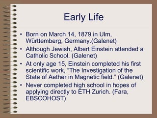 Early Life
• Born on March 14, 1879 in Ulm,
Württemberg, Germany.(Galenet)
• Although Jewish, Albert Einstein attended a
Catholic School. (Galenet)
• At only age 15, Einstein completed his first
scientific work, “The Investigation of the
State of Aether in Magnetic field.” (Galenet)
• Never completed high school in hopes of
applying directly to ETH Zurich. (Fara,
EBSCOHOST)
 