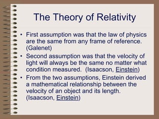 The Theory of Relativity
• First assumption was that the law of physics
are the same from any frame of reference.
(Galenet)
• Second assumption was that the velocity of
light will always be the same no matter what
condition measured. (Isaacson, Einstein)
• From the two assumptions, Einstein derived
a mathematical relationship between the
velocity of an object and its length.
(Isaacson, Einstein)
 