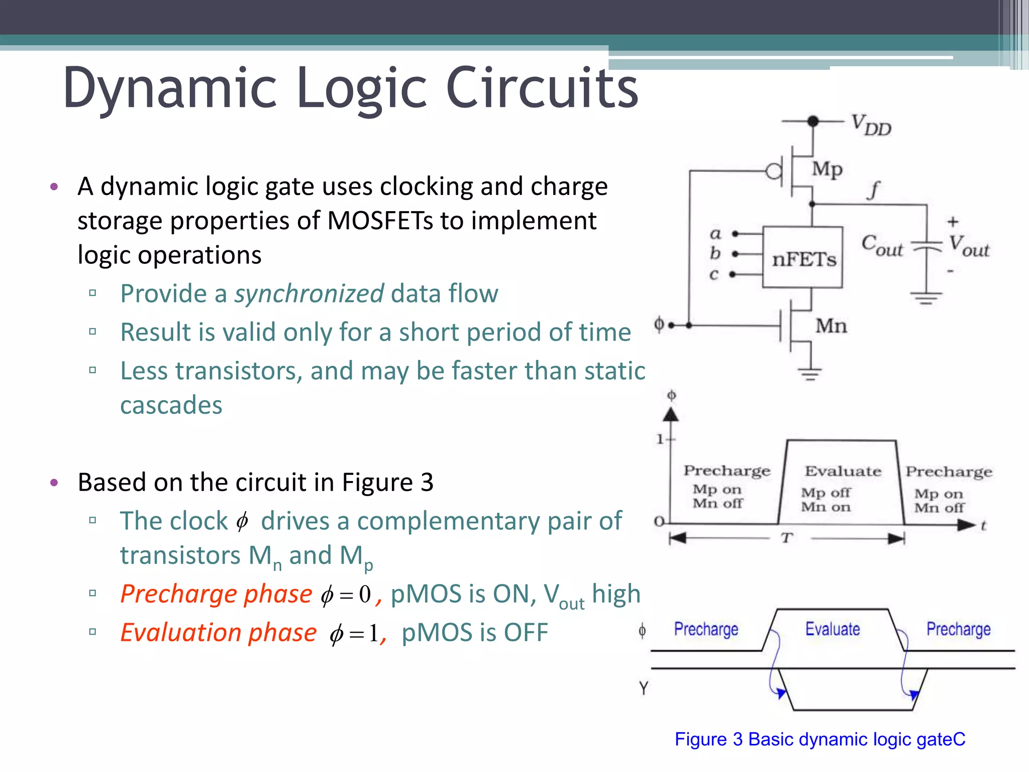 Dynamic Logic Circuits
• A dynamic logic gate uses clocking and charge
storage properties of MOSFETs to implement
logic operations
▫ Provide a synchronized data flow
▫ Result is valid only for a short period of time
▫ Less transistors, and may be faster than static
cascades
• Based on the circuit in Figure 3
▫ The clock drives a complementary pair of
transistors Mn and Mp
▫ Precharge phase , pMOS is ON, Vout high
▫ Evaluation phase , pMOS is OFF1
0

Figure 3 Basic dynamic logic gateC
 