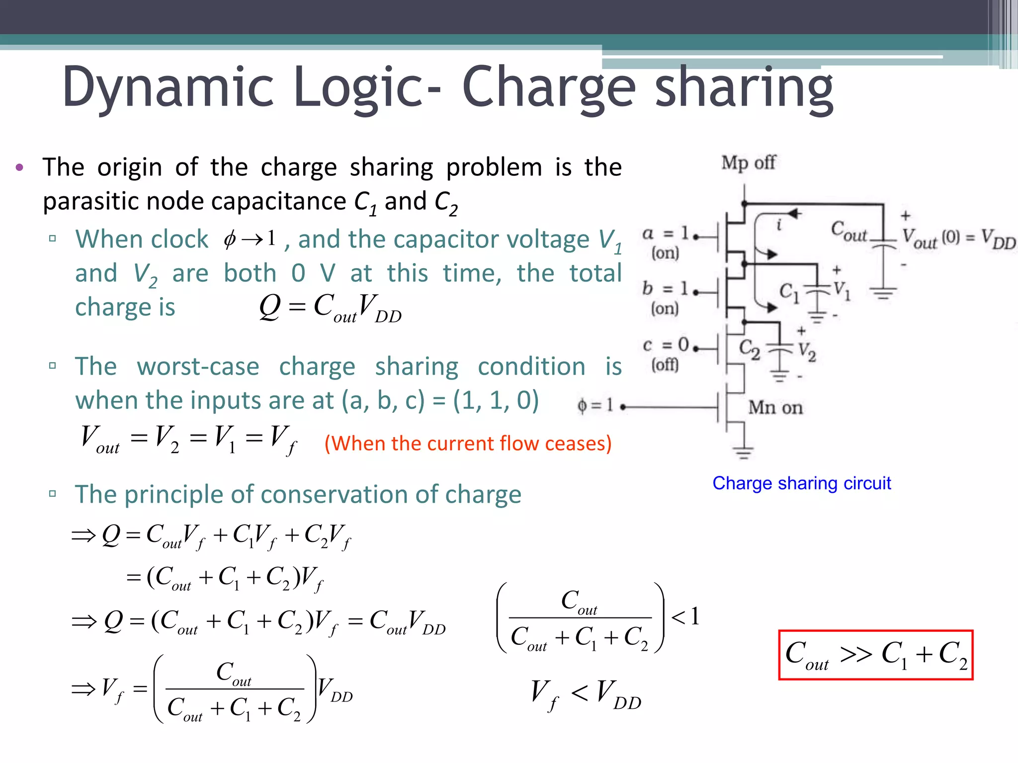 Dynamic Logic- Charge sharing
• The origin of the charge sharing problem is the
parasitic node capacitance C1 and C2
▫ When clock , and the capacitor voltage V1
and V2 are both 0 V at this time, the total
charge is
▫ The worst-case charge sharing condition is
when the inputs are at (a, b, c) = (1, 1, 0)
▫ The principle of conservation of charge
1
Charge sharing circuit
DDoutVCQ 
fout VVVV  12 (When the current flow ceases)
fout
fffout
VCCC
VCVCVCQ
)( 21
21


DD
out
out
f V
CCC
C
V 







21
1
21






 CCC
C
out
out
DDf VV 
21 CCCout 
DDoutfout VCVCCCQ  )( 21
 