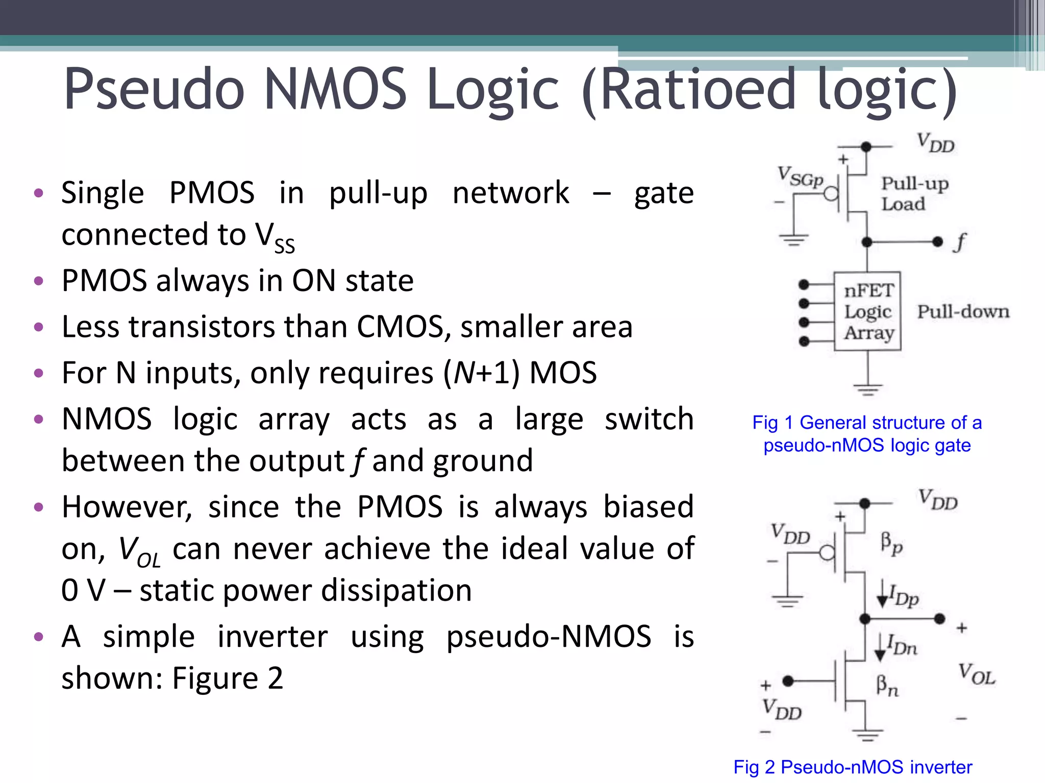 Pseudo NMOS Logic (Ratioed logic)
• Single PMOS in pull-up network – gate
connected to VSS
• PMOS always in ON state
• Less transistors than CMOS, smaller area
• For N inputs, only requires (N+1) MOS
• NMOS logic array acts as a large switch
between the output f and ground
• However, since the PMOS is always biased
on, VOL can never achieve the ideal value of
0 V – static power dissipation
• A simple inverter using pseudo-NMOS is
shown: Figure 2
Fig 2 Pseudo-nMOS inverter
Fig 1 General structure of a
pseudo-nMOS logic gate
 