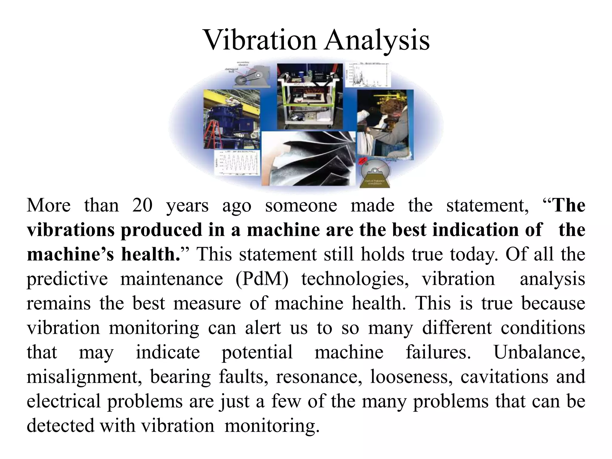 Vibration Analysis
More than 20 years ago someone made the statement, “The
vibrations produced in a machine are the best indication of the
machine’s health.” This statement still holds true today. Of all the
predictive maintenance (PdM) technologies, vibration analysis
remains the best measure of machine health. This is true because
vibration monitoring can alert us to so many different conditions
that may indicate potential machine failures. Unbalance,
misalignment, bearing faults, resonance, looseness, cavitations and
electrical problems are just a few of the many problems that can be
detected with vibration monitoring.
 