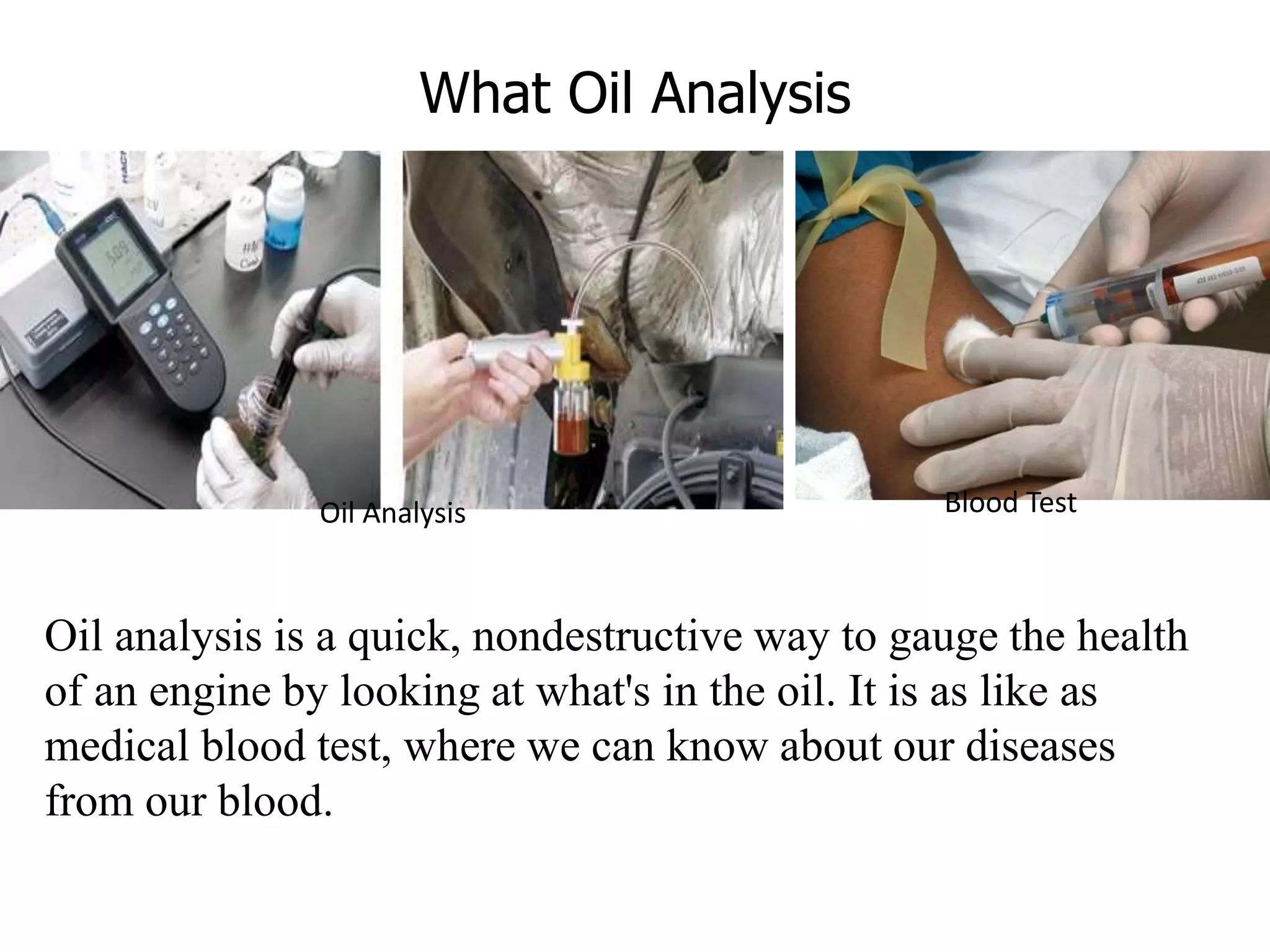 What Oil Analysis
Oil analysis is a quick, nondestructive way to gauge the health
of an engine by looking at what's in the oil. It is as like as
medical blood test, where we can know about our diseases
from our blood.
Oil Analysis Blood Test
 