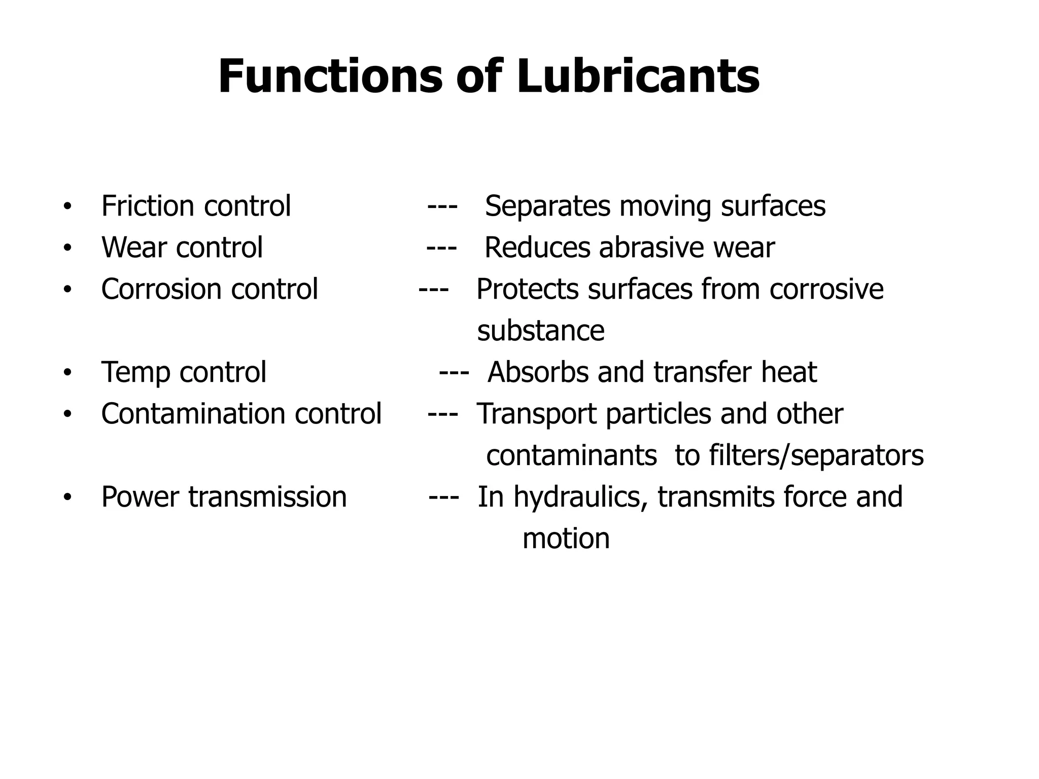 • Friction control --- Separates moving surfaces
• Wear control --- Reduces abrasive wear
• Corrosion control --- Protects surfaces from corrosive
substance
• Temp control --- Absorbs and transfer heat
• Contamination control --- Transport particles and other
contaminants to filters/separators
• Power transmission --- In hydraulics, transmits force and
motion
Functions of Lubricants
 
