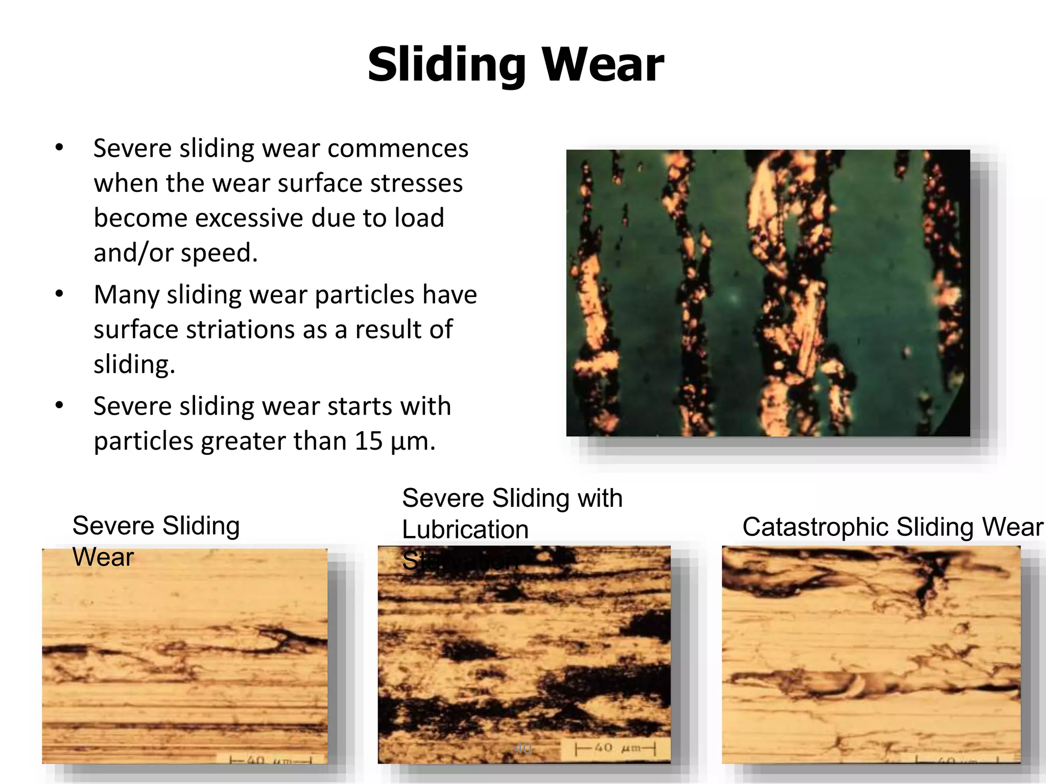 Sliding Wear
• Severe sliding wear commences
when the wear surface stresses
become excessive due to load
and/or speed.
• Many sliding wear particles have
surface striations as a result of
sliding.
• Severe sliding wear starts with
particles greater than 15 µm.
Catastrophic Sliding Wear
Severe Sliding with
Lubrication
Starvation
Severe Sliding
Wear
40
 
