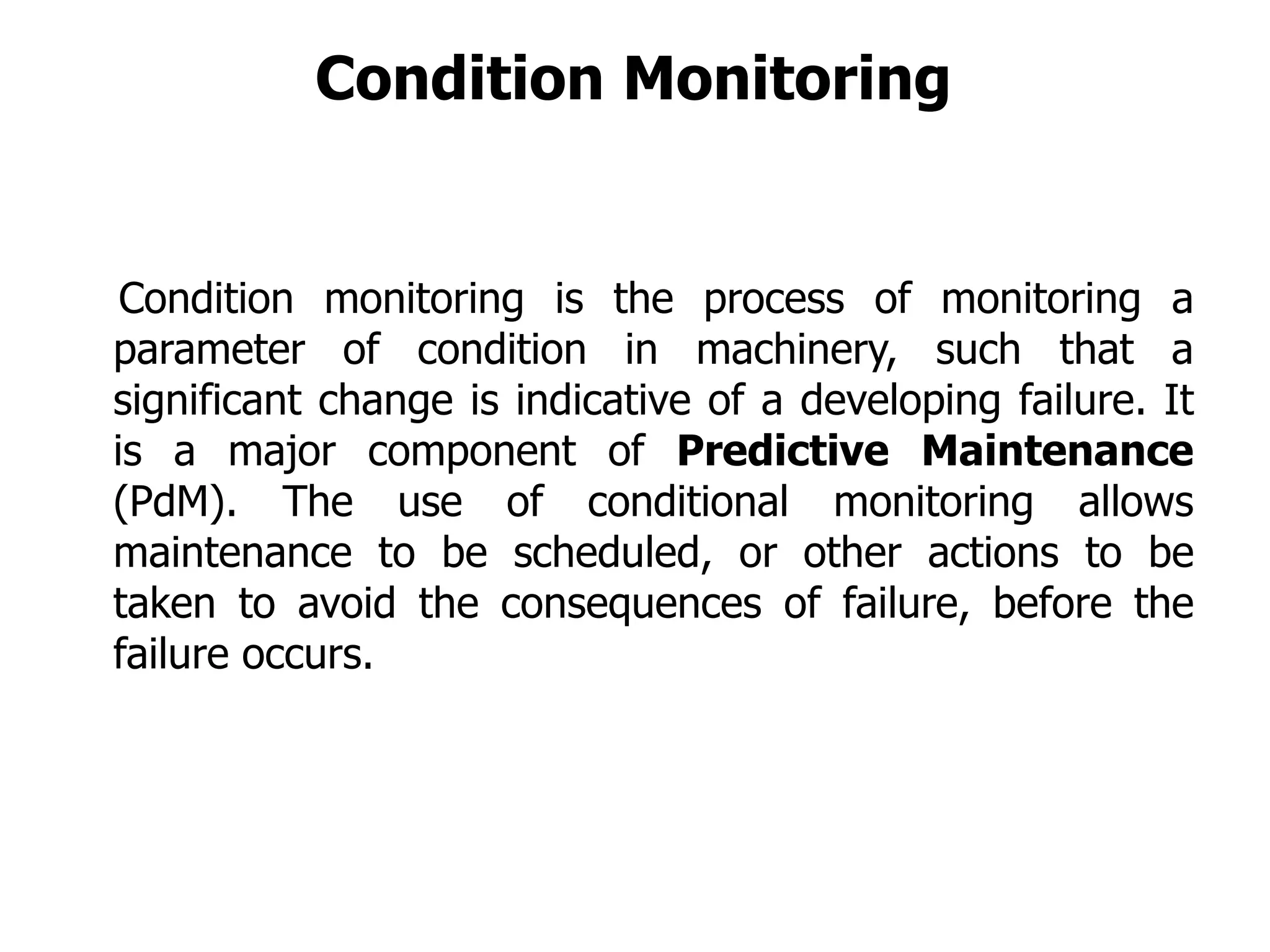 Condition monitoring is the process of monitoring a
parameter of condition in machinery, such that a
significant change is indicative of a developing failure. It
is a major component of Predictive Maintenance
(PdM). The use of conditional monitoring allows
maintenance to be scheduled, or other actions to be
taken to avoid the consequences of failure, before the
failure occurs.
Condition Monitoring
 