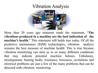 Vibration Analysis
More than 20 years ago someone made the statement, “The
vibrations produced in a machine are the best indication of the
machine’s health.” This statement still holds true today. Of all the
predictive maintenance (PdM) technologies, vibration analysis
remains the best measure of machine health. This is true because
vibration monitoring can alert us to so many different conditions
that may indicate potential machine failures. Unbalance,
misalignment, bearing faults, resonance, looseness, cavitations and
electrical problems are just a few of the many problems that can be
detected with vibration monitoring.
 