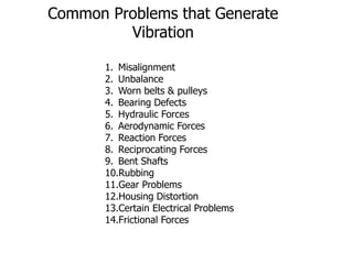 Common Problems that Generate
Vibration
1. Misalignment
2. Unbalance
3. Worn belts & pulleys
4. Bearing Defects
5. Hydraulic Forces
6. Aerodynamic Forces
7. Reaction Forces
8. Reciprocating Forces
9. Bent Shafts
10.Rubbing
11.Gear Problems
12.Housing Distortion
13.Certain Electrical Problems
14.Frictional Forces
 
