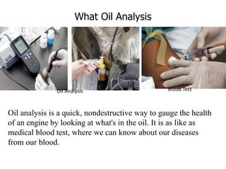 What Oil Analysis
Oil analysis is a quick, nondestructive way to gauge the health
of an engine by looking at what's in the oil. It is as like as
medical blood test, where we can know about our diseases
from our blood.
Oil Analysis Blood Test
 