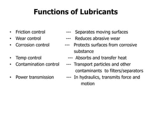 • Friction control --- Separates moving surfaces
• Wear control --- Reduces abrasive wear
• Corrosion control --- Protects surfaces from corrosive
substance
• Temp control --- Absorbs and transfer heat
• Contamination control --- Transport particles and other
contaminants to filters/separators
• Power transmission --- In hydraulics, transmits force and
motion
Functions of Lubricants
 