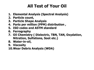 All Test of Your Oil
1. Elemental Analysis (Spectral Analysis)
2. Particle count,
3. Particle Shape Analysis
4. Parts per million (PPM) distribution ,
5. ISO codes and ASTM standard
6. Ferrography
7. Oil Chemistry ( Dielectric, TBN, TAN, Oxydation,
Nitration, Sulfations, Soot etc.)
8. Water-in-oil,
9. Viscosity
10.Wear Debris Analysis (WDA)
 