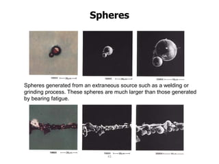 Spheres
Spheres generated from an extraneous source such as a welding or
grinding process. These spheres are much larger than those generated
by bearing fatigue.
Spheres generated by a fatiguing bearing < 5 microns
43
 