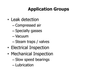 Application Groups
• Leak detection
– Compressed air
– Specially gasses
– Vacuum
– Steam traps / valves
• Electrical Inspection
• Mechanical Inspection
– Slow speed bearings
– Lubrication
 