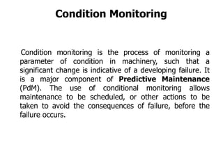 Condition monitoring is the process of monitoring a
parameter of condition in machinery, such that a
significant change is indicative of a developing failure. It
is a major component of Predictive Maintenance
(PdM). The use of conditional monitoring allows
maintenance to be scheduled, or other actions to be
taken to avoid the consequences of failure, before the
failure occurs.
Condition Monitoring
 