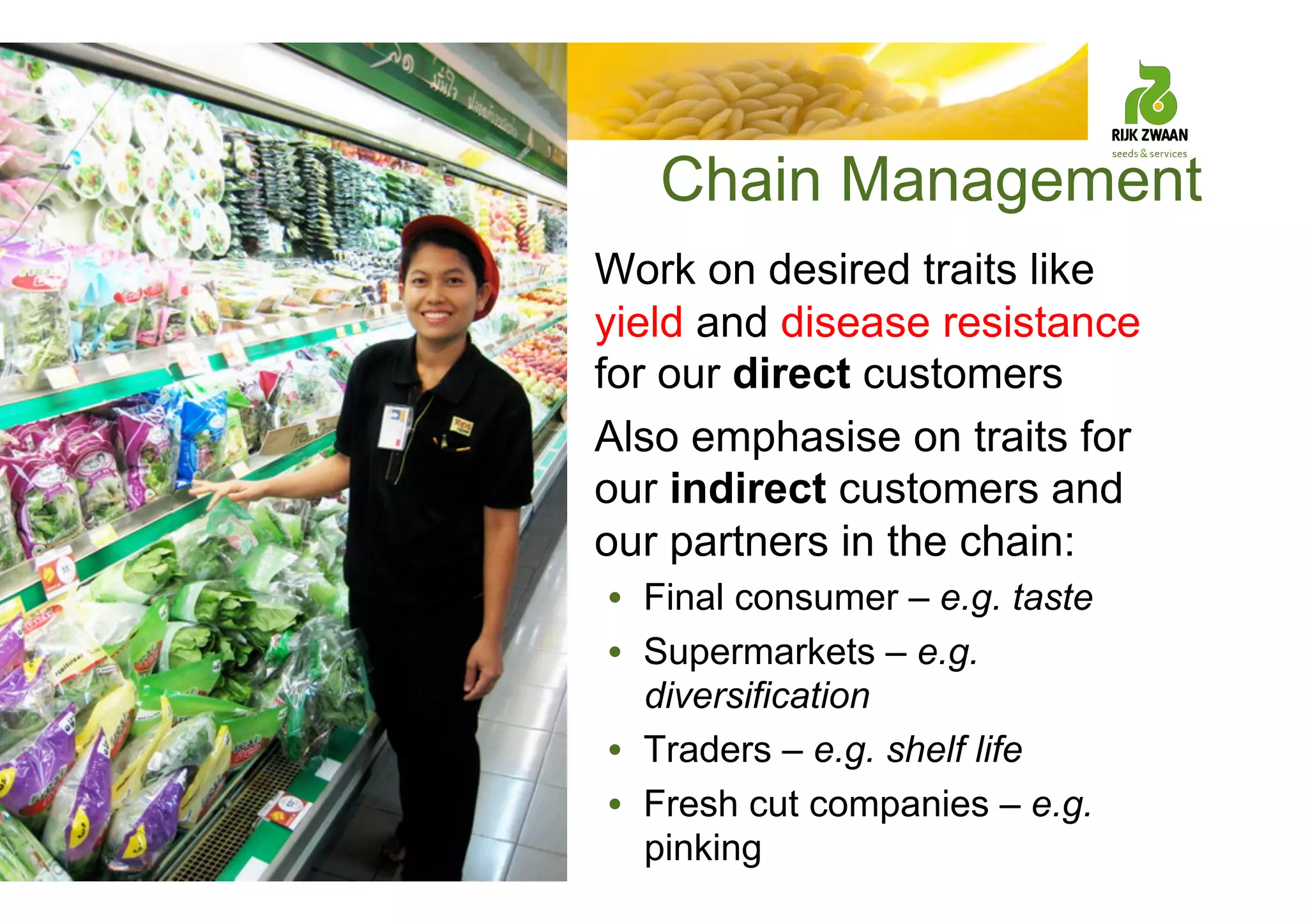 Chain Management
• Work on desired traits like
yield and disease resistance
for our direct customers
• Also emphasise on traits for
our indirect customers and
our partners in the chain:
• Final consumer – e.g. taste
• Supermarkets – e.g.
diversification
• Traders – e.g. shelf life
• Fresh cut companies – e.g.
pinking
 