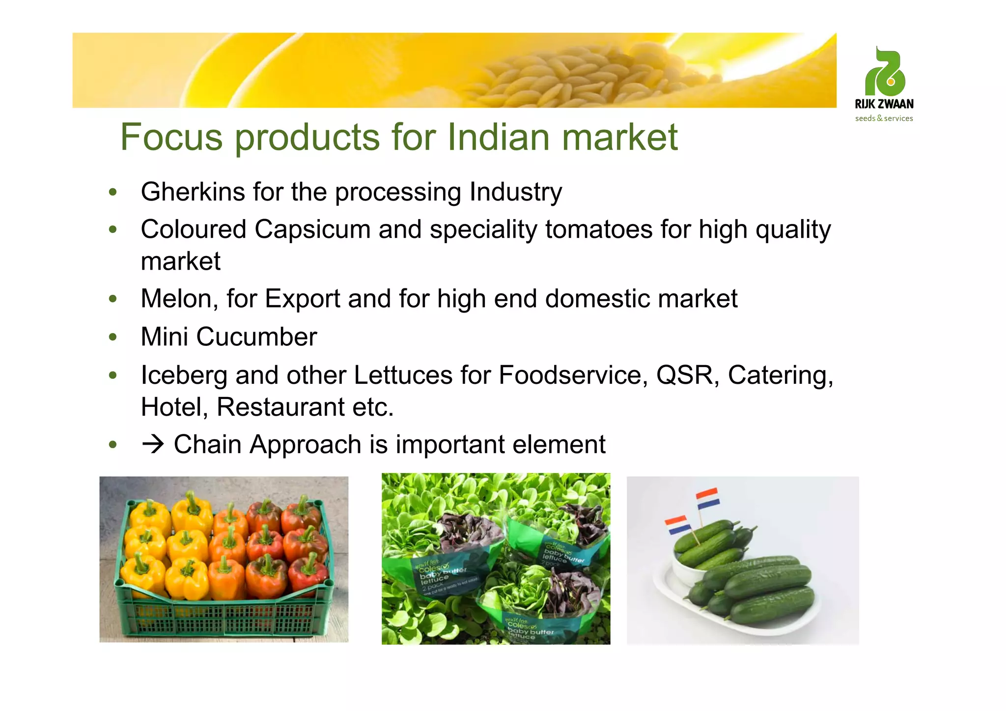 Focus products for Indian market
• Gherkins for the processing Industry
• Coloured Capsicum and speciality tomatoes for high quality
market
• Melon, for Export and for high end domestic market
• Mini Cucumber
• Iceberg and other Lettuces for Foodservice, QSR, Catering,
Hotel, Restaurant etc.
•  Chain Approach is important element
 