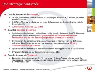 Une stratégie confirmée


 l Dans le domaine de la Propreté,
        l Un rôle fondamental dans le domaine du recyclage « matières », 7 millions de tonnes
          valorisées par an
        l 6,3 MWh d‛énergie produite par an, issus de la combustion des incinérateurs et du
          biogaz valorisé
        l 2,2 millions de tonnes de CO2 évités
 l Dans les Services à l‛énergie
        l Optimisation du choix des combustibles : réduction des émissions de GES (biomasse,
          géothermie, solaire thermique). Le gaz naturel et les énergies renouvelables
          représentent plus de 70% des énergies primaires utilisés par la division
        l Optimisation des consommations énergétiques des utilisateurs : en Ile de France,
          opération d‛équilibrage sur un parc de logements avec réduction de 8% de la
          consommation d‛énergie primaire
        l Optimisation des rendements des installations et développement de la cogénération
        l 1ers projets fondés sur les économies d‛émission de GES
 l Dans le domaine du Transport
        l Réduction d‛émissions des gaz à effet de serre : à Saint-Etienne mise en place du
          nouveau parc-relais du tramway qui a permis une diminution de rejets polluants estimée
          à 120 tonnes de CO2


                                                                                                39
Relations Investisseurs - Comptes annuels 2005 – Paris, le 13 mars 2006
 