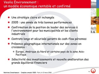 Veolia Environnement :
un modèle économique rentable et confirmé


     l Une stratégie claire et inchangée
     l 2005 : une année de très bonnes performances
     l Confirmation de la position de leader des services à
       l'environnement pour les municipalités et les clients
       industriels
     l Contrats longs et sécurisés garants de cash-flow pérennes
     l Présence géographique internationale sur des zones en
       croissance :
             l Europe, Amérique du Nord et certains pays de la zone Asie-
               Pacifique
     l Sélectivité des investissements et nouvelle amélioration des
       grands équilibres financiers


                                                                            43
Relations Investisseurs - Comptes annuels 2005 – Paris, le 13 mars 2006
 