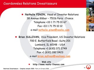 Coordonnées Relations Investisseurs


                            l Nathalie PINON, Head of Investor Relations
                                    38 Avenue Kléber – 75116 Paris - France
                                               Telephone +33 1 71 75 01 67
                                                     Fax +33 1 71 75 10 12
                                           e-mail nathalie. pinon@veolia. com

                  l Brian SULLIVAN, Vice President, US Investor Relations
                                        700 E. Butterfield Road -Suite 201
                                                 Lombard, IL 60148 - USA
                                              Telephone +1 (630) 371 2749
                                                    Fax +1 (630) 282 0423
                                         e-mail brian. sullivan@veoliaes. com

                                                      Web site
                                       l     http: //www. veolia- finance. com
                                                                                 55
Relations Investisseurs - Comptes annuels 2005 – Paris, le 13 mars 2006
 