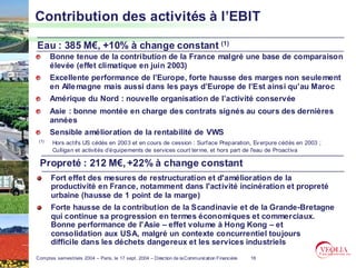 Contribution des activités à l’EBIT

Eau : 385 M€, +10% à change constant (1)
       Bonne tenue de la contribution de la France malgré une base de comparaison
       élevée (effet climatique en juin 2003)
       Excellente performance de l’Europe, forte hausse des marges non seule ment
       en Alle magne mais aussi dans les pays d’Europe de l’Est ainsi qu’au Maroc
       Amérique du Nord : nouvelle organisation de l’activité conservée
       Asie : bonne montée en charge des contrats signés au cours des dernières
       années
       Sensible amélioration de la rentabilité de VWS
 (1)   Hors actifs US cédés en 2003 et en cours de cession : Surface Preparation, Ev erpure cédés en 2003 ;
       Culligan et activités d’équipements de services court ter me, et hors part de l'eau de Proactiva

 Propreté : 212 M€, +22% à change constant
       Fort effet des mesures de restructuration et d'amélioration de la
       productivité en France, notamment dans l'activité incinération et propreté
       urbaine (hausse de 1 point de la marge)
       Forte hausse de la contribution de la Scandinavie et de la Grande-Bretagne
       qui continue sa progression en termes économiques et commerciaux.
       Bonne performance de l'Asie – effet volume à Hong Kong – et
       consolidation aux USA, malgré un contexte concurrentiel toujours
       difficile dans les déchets dangereux et les services industriels
Comptes semestriels 2004 – Paris, le 17 sept. 2004 – Direction de la Communication Financière   18
 