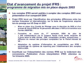 Etat d’avancement du projet IFRS :
programme de migration mis en place depuis 2003
        Les comptes IFRS seront publiés à compter des comptes 2005 avec
        présentation d'un comparatif 2004
        Projet IFRS lancé par l'identification des principales différences entre les
        normes françaises et internationales, sur la base de l'expérience acquise
        lors du passage aux US Gaap en 2001
                   Mise en place d’un Comité de Pilotage sous la direction du DGE et d’un
                   groupe de travail IFRS de 16 personnes affectées à 100% à la transition aux
                   normes IAS/IFRS ;
                   Formation     au    cours    du    1er  semestre    2004     de  plus              de
                   1 200 collaborateurs sur le Campus Veolia d’une durée moyenne                      de
                   2 jours selon la cible choisie : DAF, comptables, juristes, commerciaux            …,
                   diffusion du manuel des principes comptables sur le Portail Intranet               de
                   VE ;
                   Adaptation du système d’information de consolidation aux IFRS :
                   paramétrage du système de reporting pour l’établissement des comptes
                   2005 & 2004.

        Incertitude sur l'interprétation des normes IFRS sur le traitement des
        concessions. Publication d'une interprétation IFRIC attendue au
        1er trimestre 2005.

 Comptes semestriels 2004 – Paris, le 17 sept. 2004 – Direction de la Communication Financière   47
 